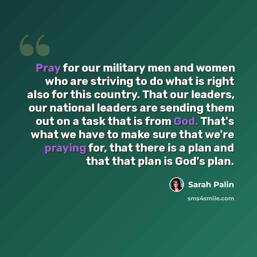 “Pray for our military men and women who are striving to do what is right also for this country. That our leaders, our national leaders are sending them out on a task that is from God. That's what we have to make sure that we're praying for, that there is a plan and that that plan is God's plan.” quote by Sarah Palin