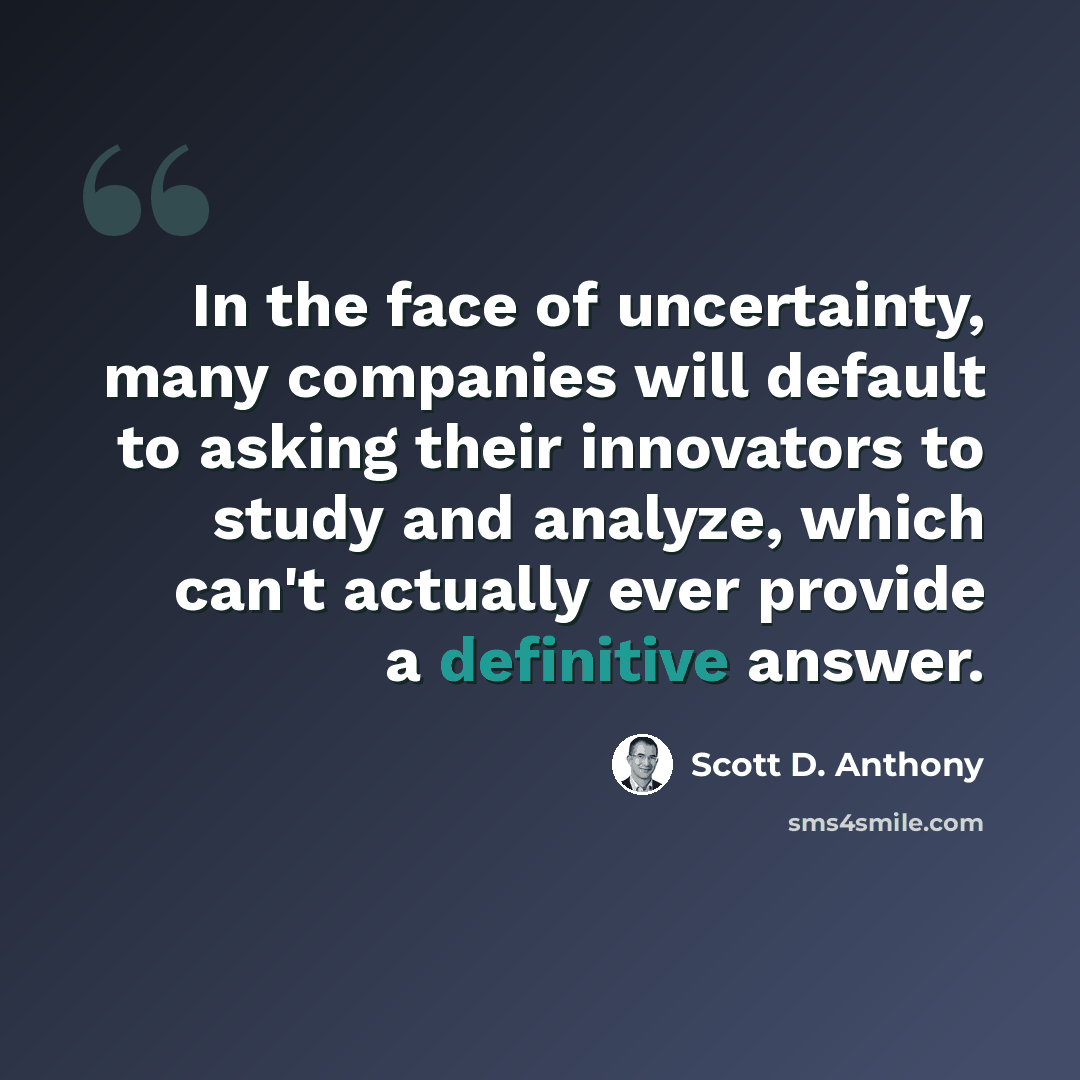 “In the face of uncertainty, many companies will default to asking their innovators to study and analyze, which can't actually ever provide a definitive answer.” quote by Scott D. Anthony