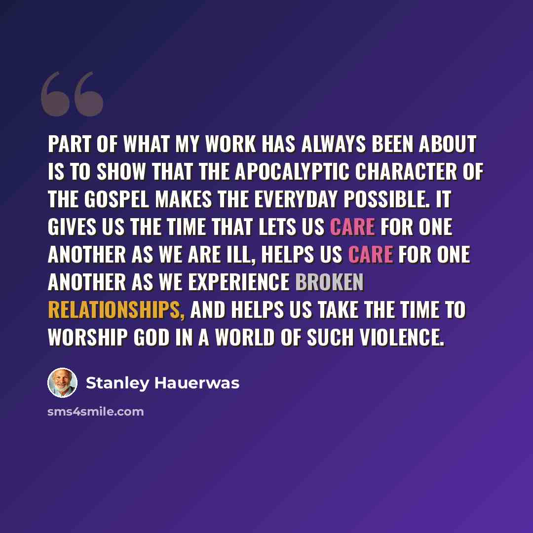 “Part of what my work has always been about is to show that the apocalyptic character of the gospel makes the everyday possible. It gives us the time that lets us care for one another as we are ill, helps us care for one another as we experience broken relationships, and helps us take the time to…” quote by Stanley Hauerwas