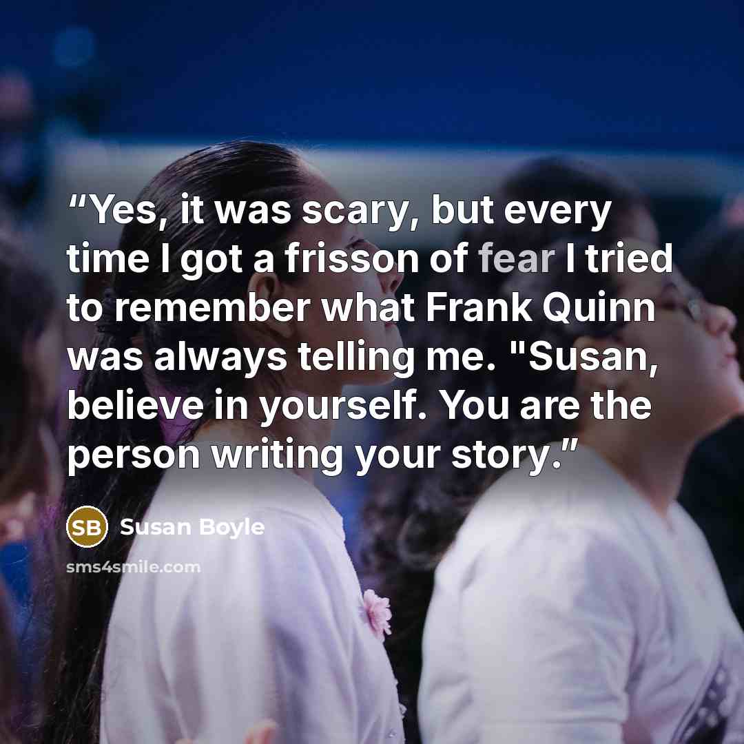 “Yes, it was scary, but every time I got a frisson of fear I tried to remember what Frank Quinn was always telling me. "Susan, believe in yourself. You are the person writing your story.” quote by Susan Boyle