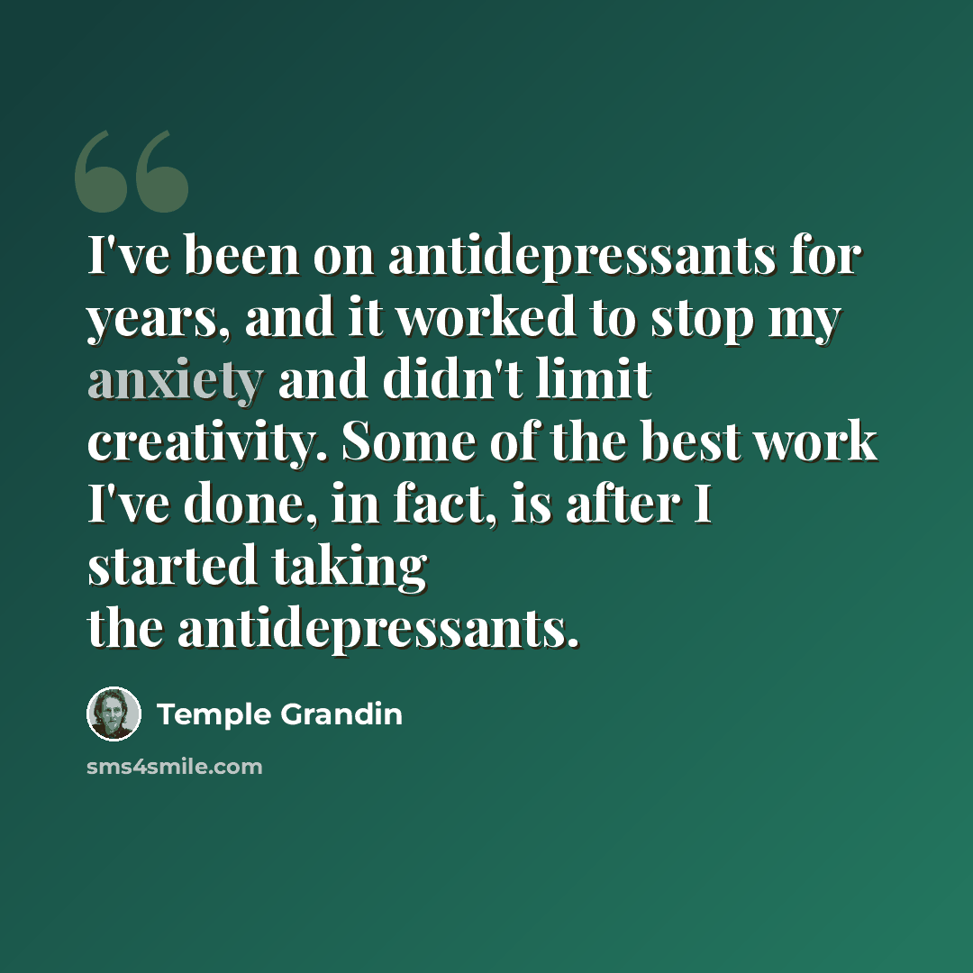 “I've been on antidepressants for years, and it worked to stop my anxiety and didn't limit creativity. Some of the best work I've done, in fact, is after I started taking the antidepressants.” quote by Temple Grandin