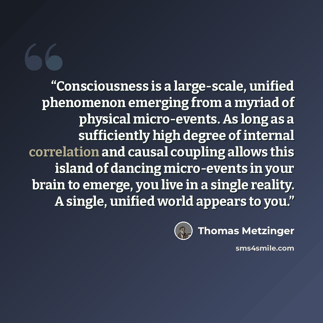 “Consciousness is a large-scale, unified phenomenon emerging from a myriad of physical micro-events. As long as a sufficiently high degree of internal correlation and causal coupling allows this island of dancing micro-events in your brain to emerge, you live in a single reality. A single, unified…” quote by Thomas Metzinger