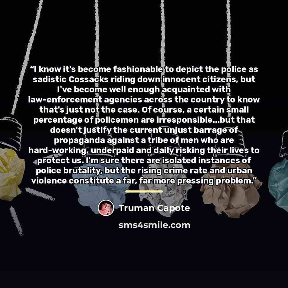 “I know it's become fashionable to depict the police as sadistic Cossacks riding down innocent citizens, but I've become well enough acquainted with law-enforcement agencies across the country to know that's just not the case. Of course, a certain small percentage of policemen are…” quote by Truman Capote