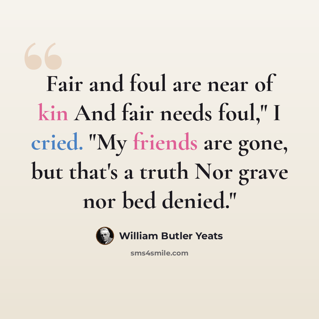 “Fair and foul are near of kin And fair needs foul," I cried. "My friends are gone, but that's a truth Nor grave nor bed denied."” quote by William Butler Yeats