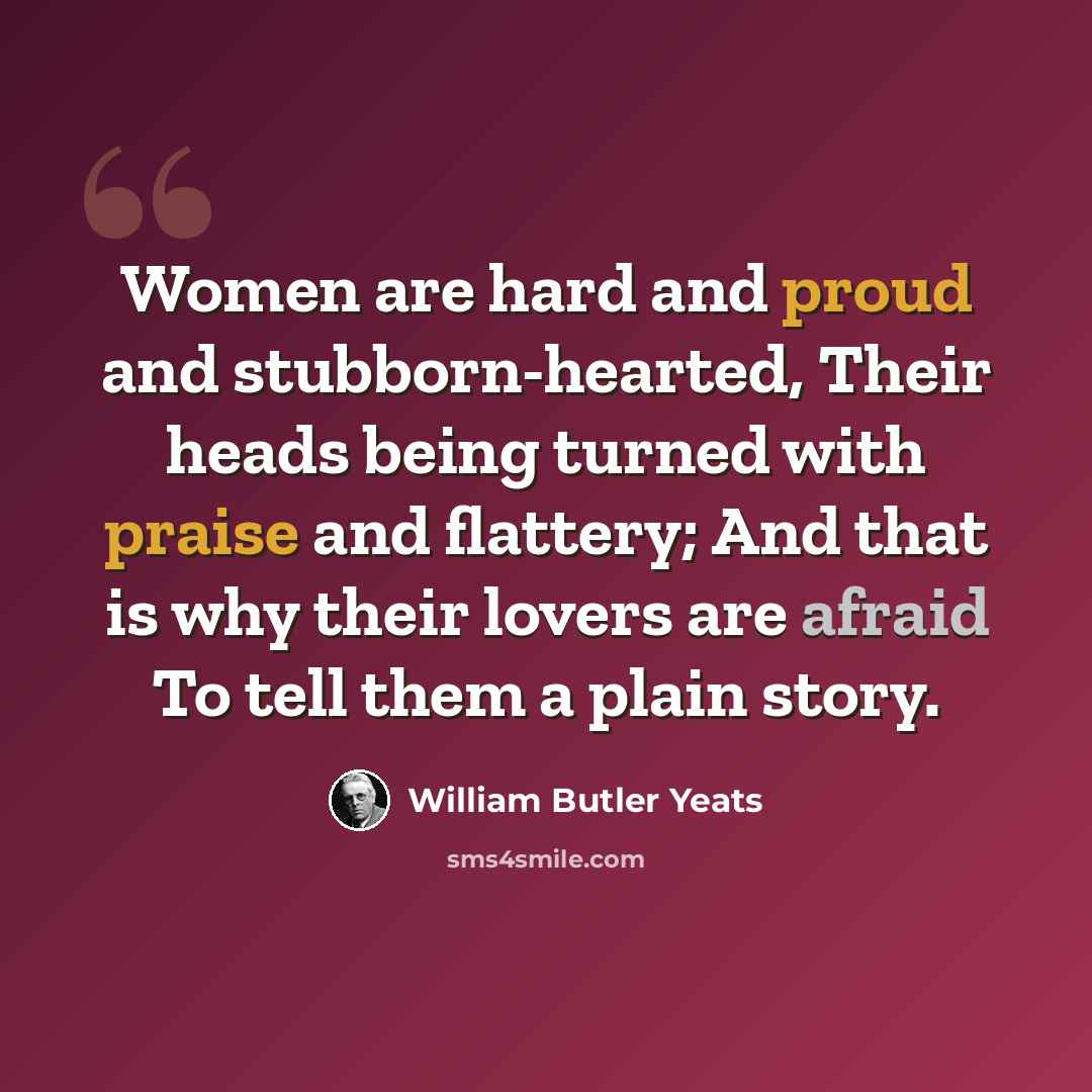 “Women are hard and proud and stubborn-hearted, Their heads being turned with praise and flattery; And that is why their lovers are afraid To tell them a plain story.” quote by William Butler Yeats