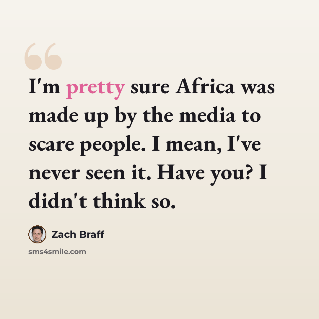 “I'm pretty sure Africa was made up by the media to scare people. I mean, I've never seen it. Have you? I didn't think so.” quote by Zach Braff