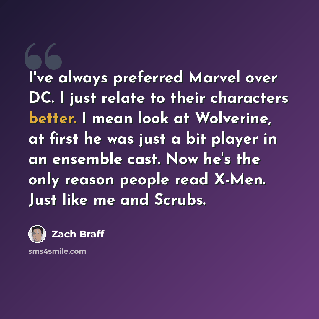 “I've always preferred Marvel over DC. I just relate to their characters better. I mean look at Wolverine, at first he was just a bit player in an ensemble cast. Now he's the only reason people read X-Men. Just like me and Scrubs.” quote by Zach Braff