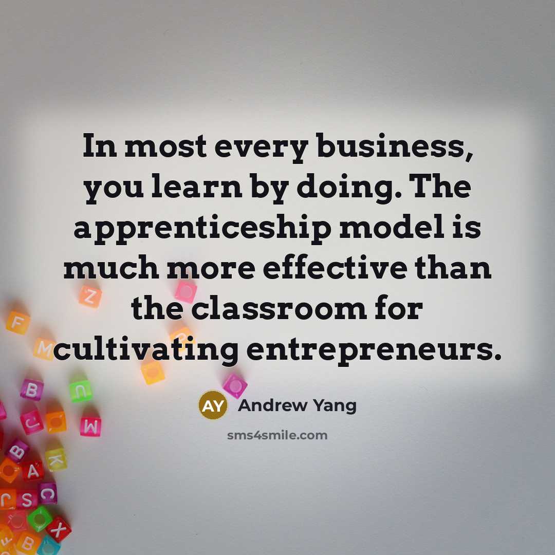 “In most every business, you learn by doing. The apprenticeship model is much more effective than the classroom for cultivating entrepreneurs.” quote by Andrew Yang