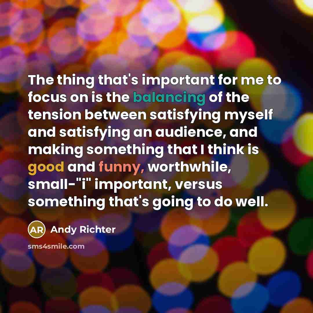 “The thing that's important for me to focus on is the balancing of the tension between satisfying myself and satisfying an audience, and making something that I think is good and funny, worthwhile, small-"i" important, versus something that's going to do well.” quote by Andy Richter