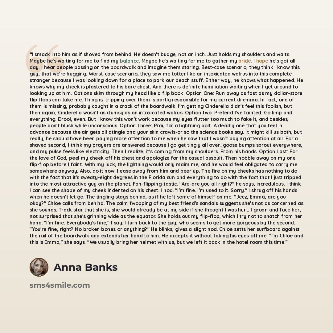 “I smack into him as if shoved from behind. He doesn't budge, not an inch. Just holds my shoulders and waits. Maybe he's waiting for me to find my balance. Maybe he's waiting for me to gather my pride. I hope he's got all day. I hear people passing on the boardwalk and imagine them staring…” quote by Anna Banks