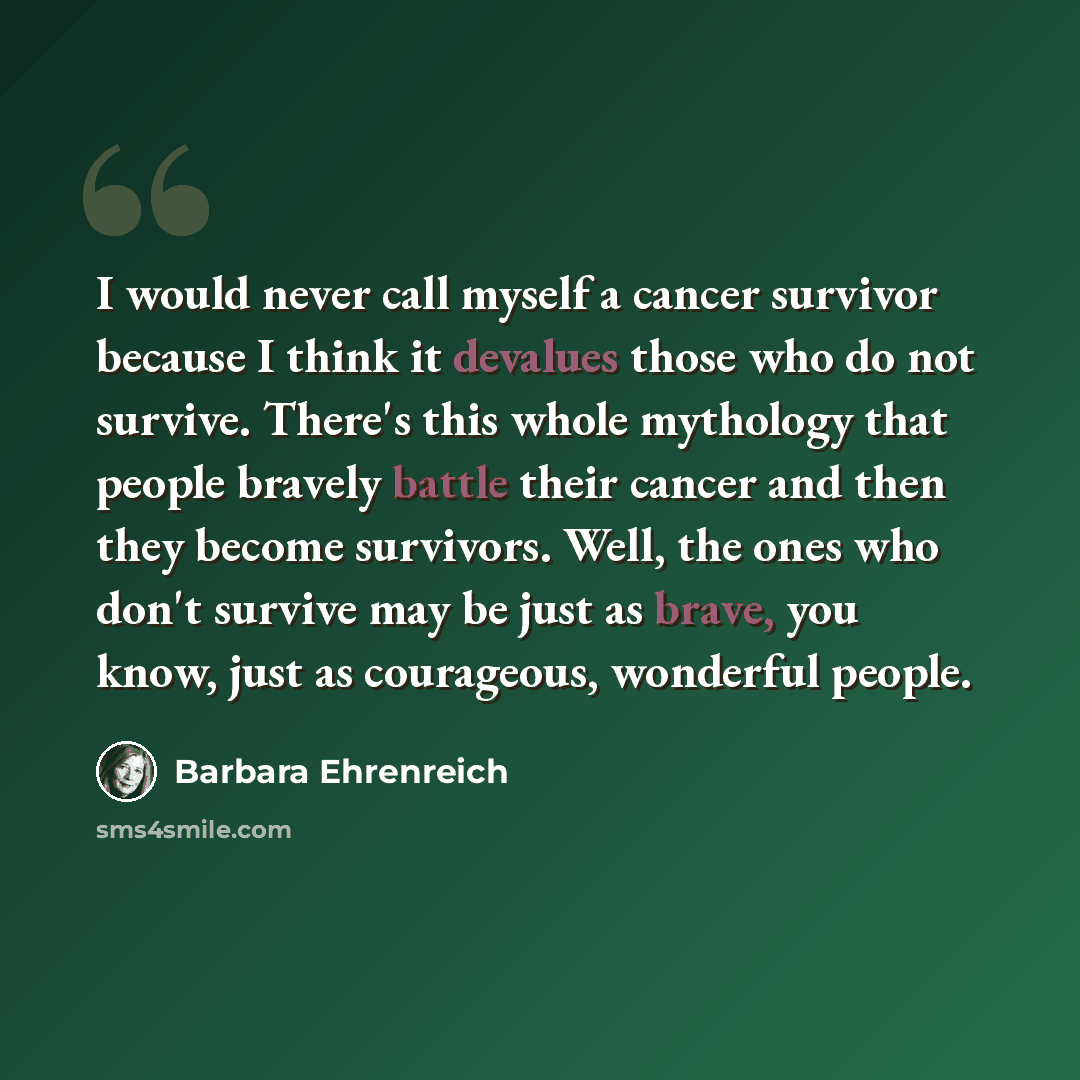 “I would never call myself a cancer survivor because I think it devalues those who do not survive. There's this whole mythology that people bravely battle their cancer and then they become survivors. Well, the ones who don't survive may be just as brave, you know, just as courageous, wonderful…” quote by Barbara Ehrenreich