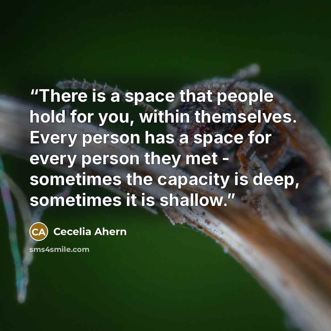 “There is a space that people hold for you, within themselves. Every person has a space for every person they met - sometimes the capacity is deep, sometimes it is shallow.” quote by Cecelia Ahern