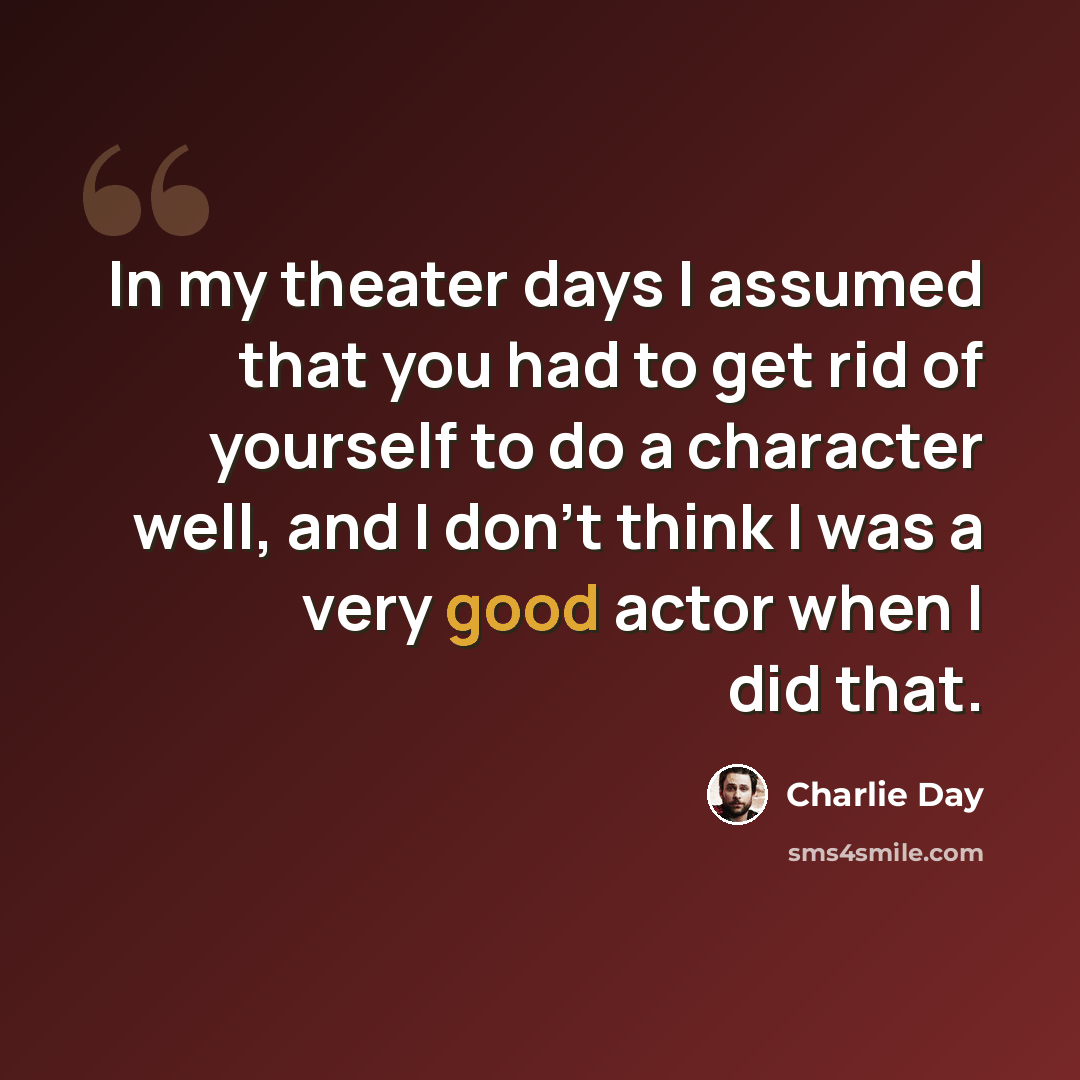 “In my theater days I assumed that you had to get rid of yourself to do a character well, and I don’t think I was a very good actor when I did that.” quote by Charlie Day