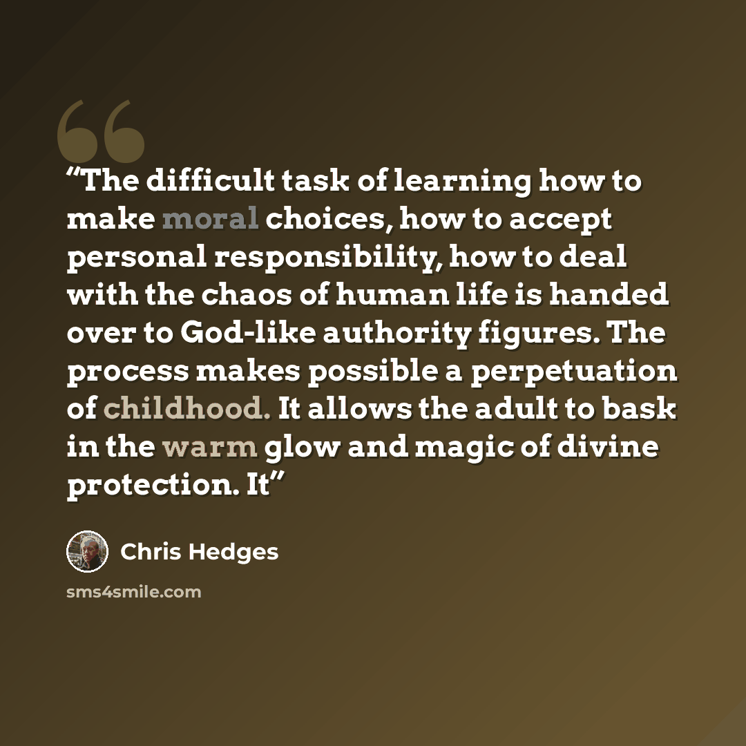 “The difficult task of learning how to make moral choices, how to accept personal responsibility, how to deal with the chaos of human life is handed over to God-like authority figures. The process makes possible a perpetuation of childhood. It allows the adult to bask in the warm glow and magic of…” quote by Chris Hedges