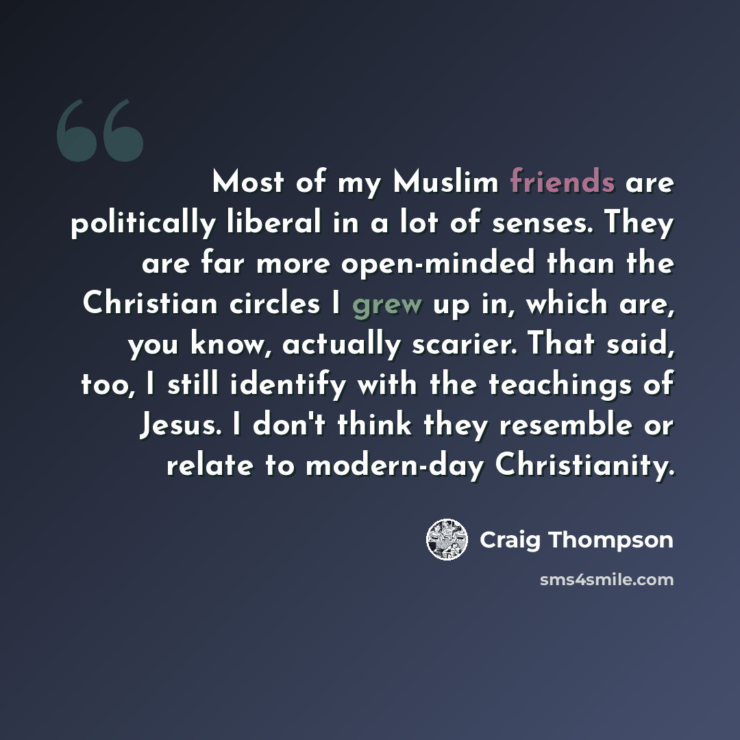 “Most of my Muslim friends are politically liberal in a lot of senses. They are far more open-minded than the Christian circles I grew up in, which are, you know, actually scarier. That said, too, I still identify with the teachings of Jesus. I don't think they resemble or relate to modern-day…” quote by Craig Thompson