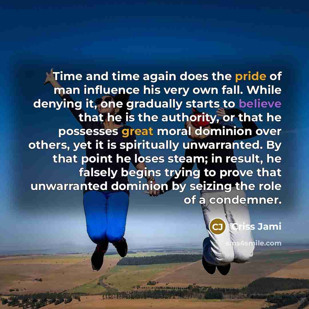 “Time and time again does the pride of man influence his very own fall. While denying it, one gradually starts to believe that he is the authority, or that he possesses great moral dominion over others, yet it is spiritually unwarranted. By that point he loses steam; in result, he falsely begins…” quote by Criss Jami