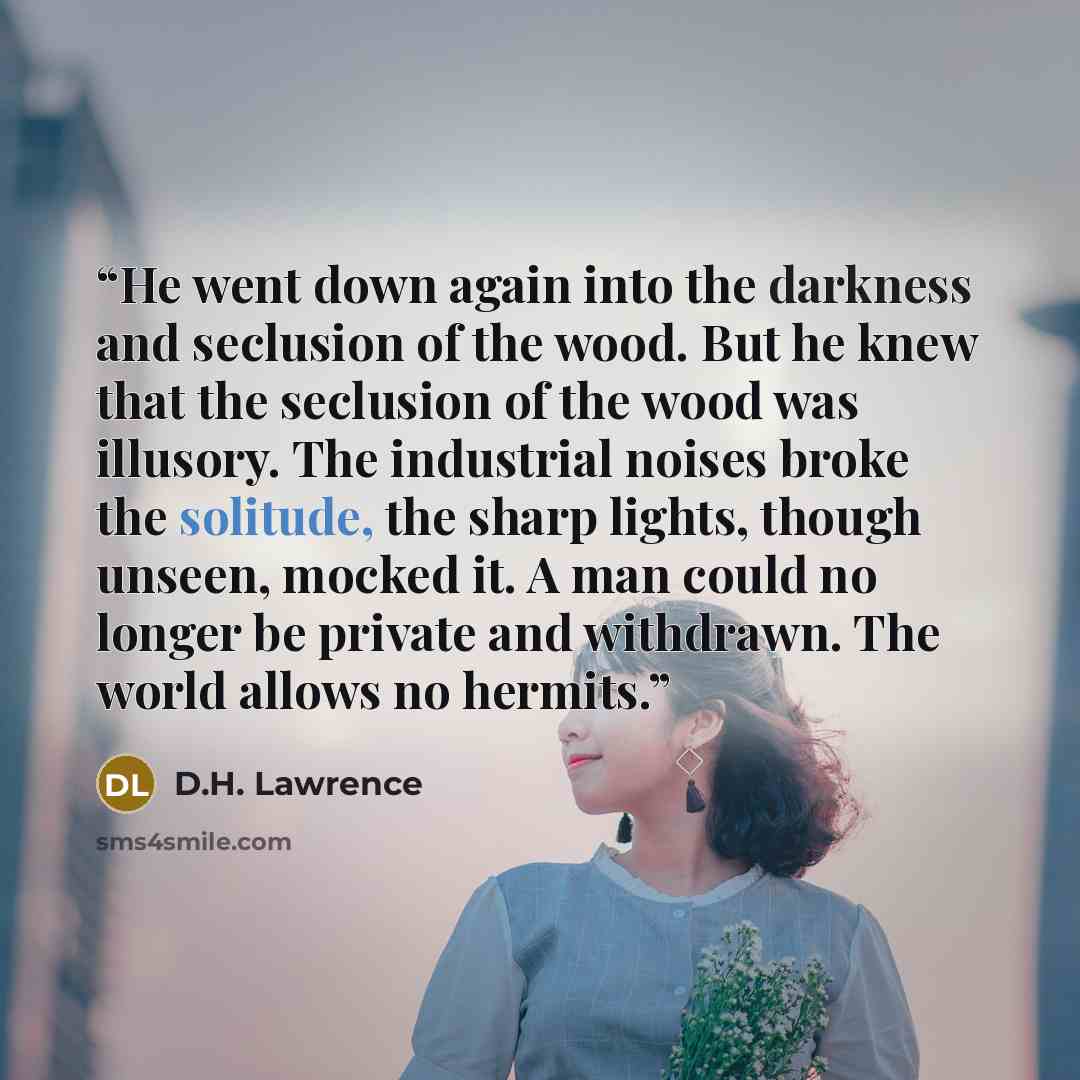 “He went down again into the darkness and seclusion of the wood. But he knew that the seclusion of the wood was illusory. The industrial noises broke the solitude, the sharp lights, though unseen, mocked it. A man could no longer be private and withdrawn. The world allows no hermits.” quote by D.H. Lawrence