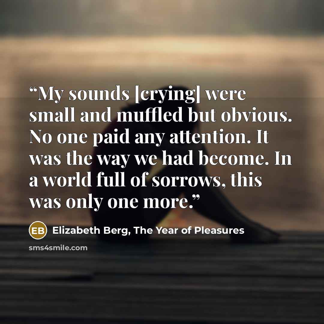 “My sounds [crying] were small and muffled but obvious. No one paid any attention. It was the way we had become. In a world full of sorrows, this was only one more.” quote by Elizabeth Berg, The Year of Pleasures