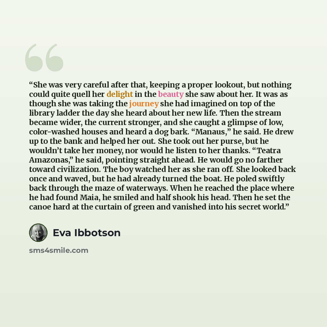 “She was very careful after that, keeping a proper lookout, but nothing could quite quell her delight in the beauty she saw about her. It was as though she was taking the journey she had imagined on top of the library ladder the day she heard about her new life. Then the stream became wider, the…” quote by Eva Ibbotson