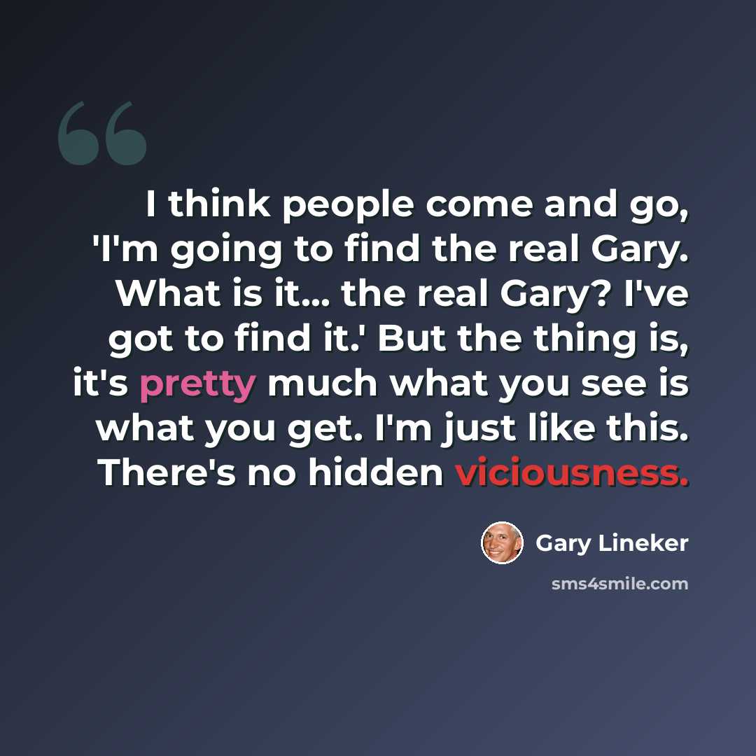 “I think people come and go, 'I'm going to find the real Gary. What is it... the real Gary? I've got to find it.' But the thing is, it's pretty much what you see is what you get. I'm just like this. There's no hidden viciousness.” quote by Gary Lineker