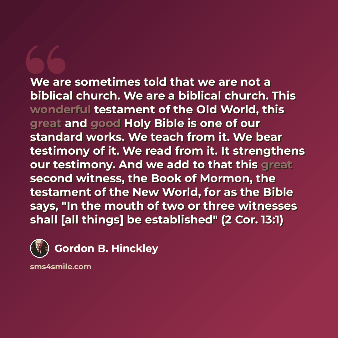 “We are sometimes told that we are not a biblical church. We are a biblical church. This wonderful testament of the Old World, this great and good Holy Bible is one of our standard works. We teach from it. We bear testimony of it. We read from it. It strengthens our testimony. And we add to that…” quote by Gordon B. Hinckley