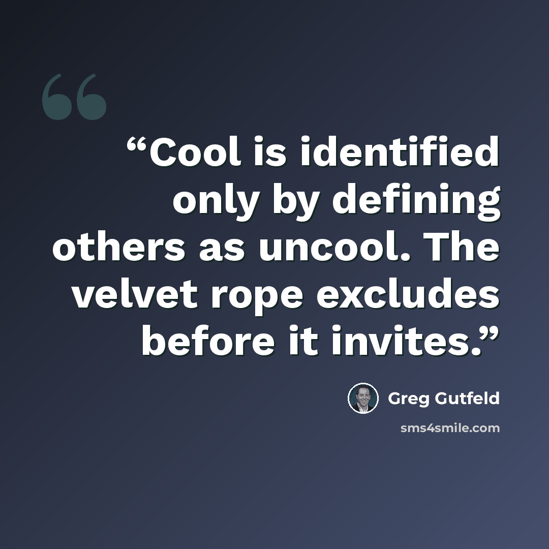 “Cool is identified only by defining others as uncool. The velvet rope excludes before it invites.” quote by Greg Gutfeld
