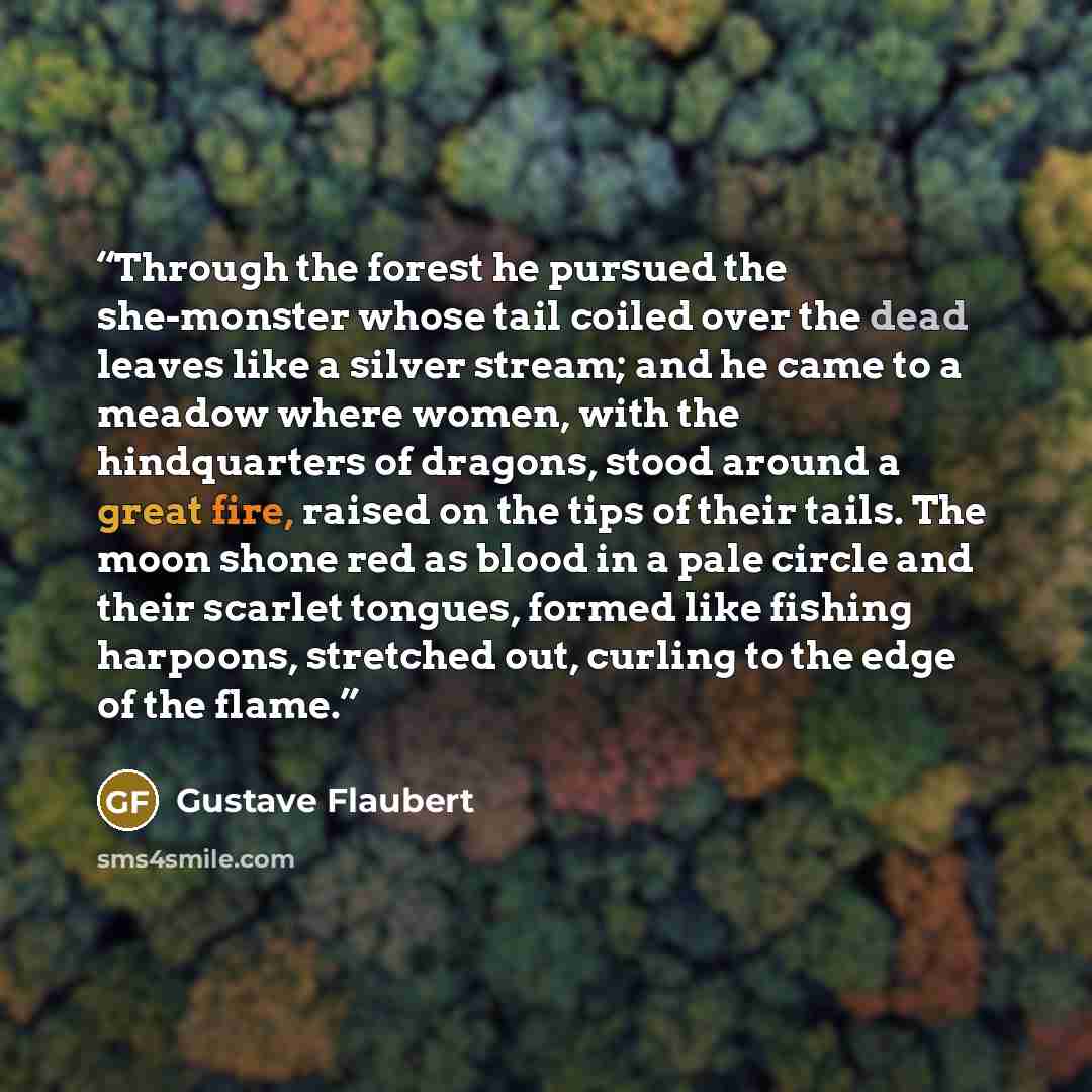 “Through the forest he pursued the she-monster whose tail coiled over the dead leaves like a silver stream; and he came to a meadow where women, with the hindquarters of dragons, stood around a great fire, raised on the tips of their tails. The moon shone red as blood in a pale circle and their…” quote by Gustave Flaubert