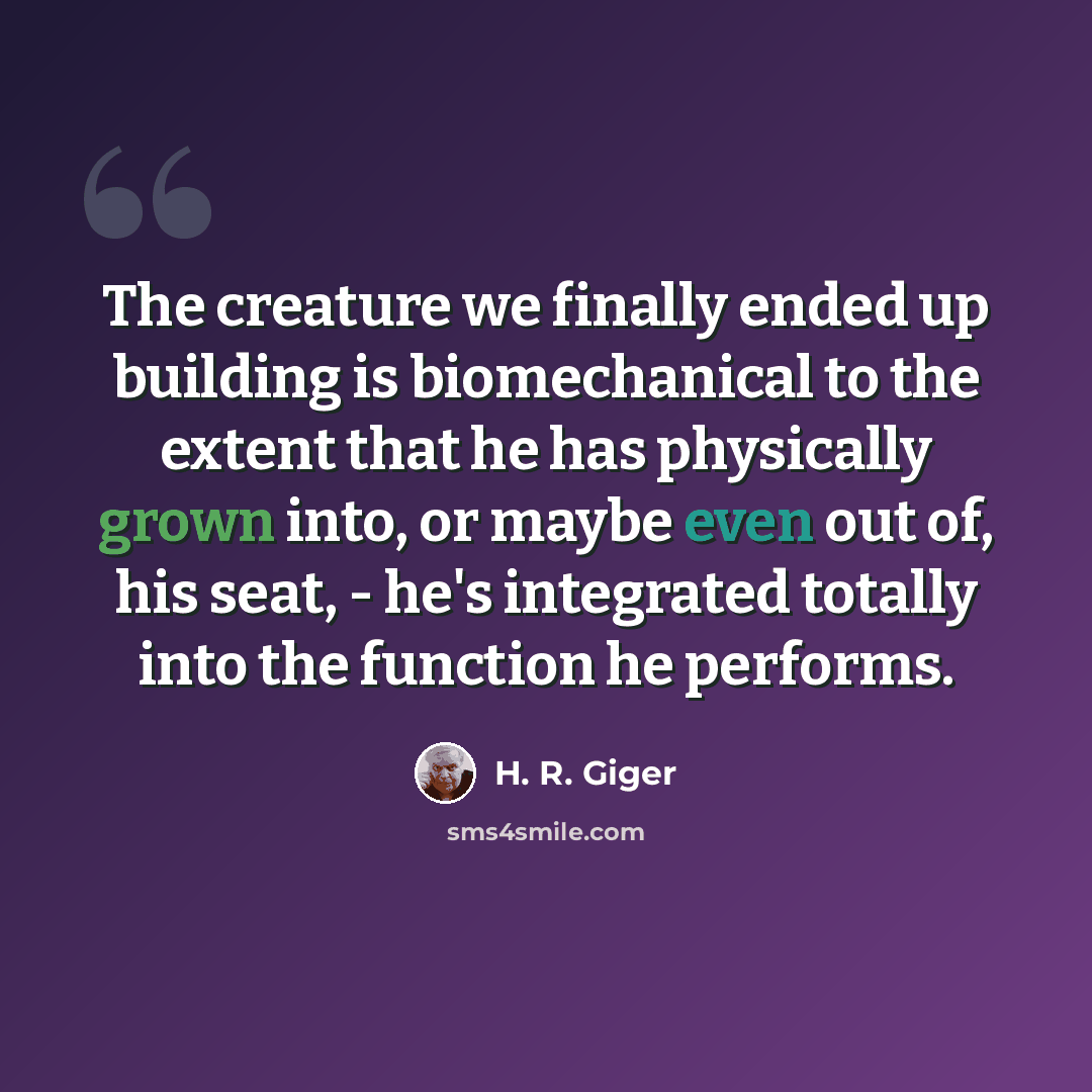 “The creature we finally ended up building is biomechanical to the extent that he has physically grown into, or maybe even out of, his seat, - he's integrated totally into the function he performs.” quote by H. R. Giger