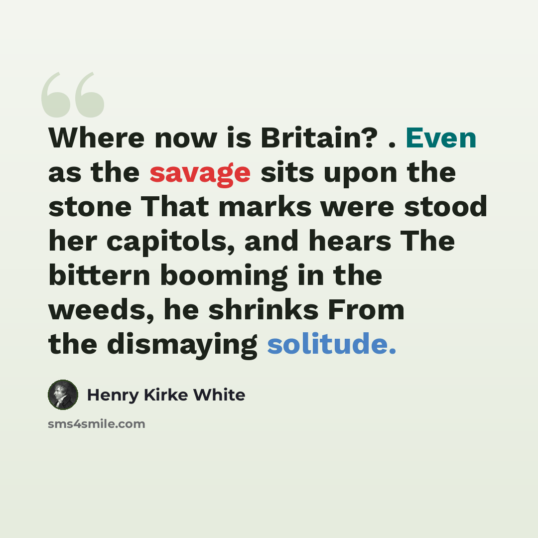 “Where now is Britain? . Even as the savage sits upon the stone That marks were stood her capitols, and hears The bittern booming in the weeds, he shrinks From the dismaying solitude.” quote by Henry Kirke White