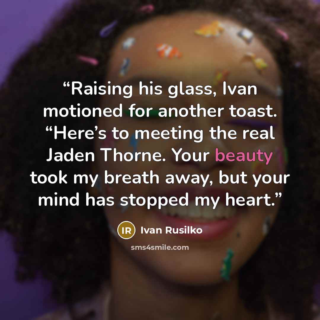 “Raising his glass, Ivan motioned for another toast. “Here’s to meeting the real Jaden Thorne. Your beauty took my breath away, but your mind has stopped my heart.” quote by Ivan Rusilko