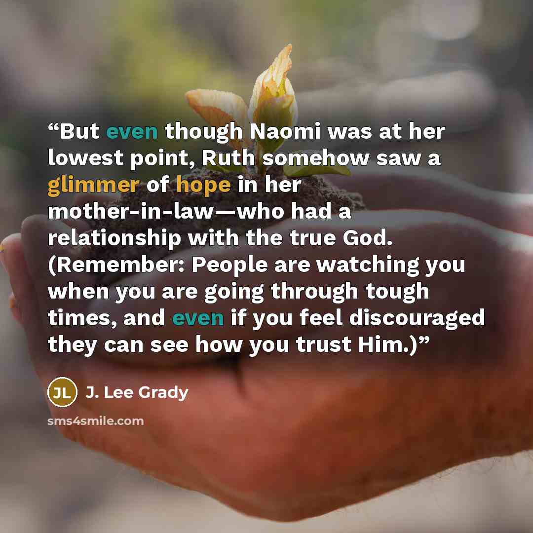 “But even though Naomi was at her lowest point, Ruth somehow saw a glimmer of hope in her mother-in-law—who had a relationship with the true God. (Remember: People are watching you when you are going through tough times, and even if you feel discouraged they can see how you trust Him.)” quote by J. Lee Grady