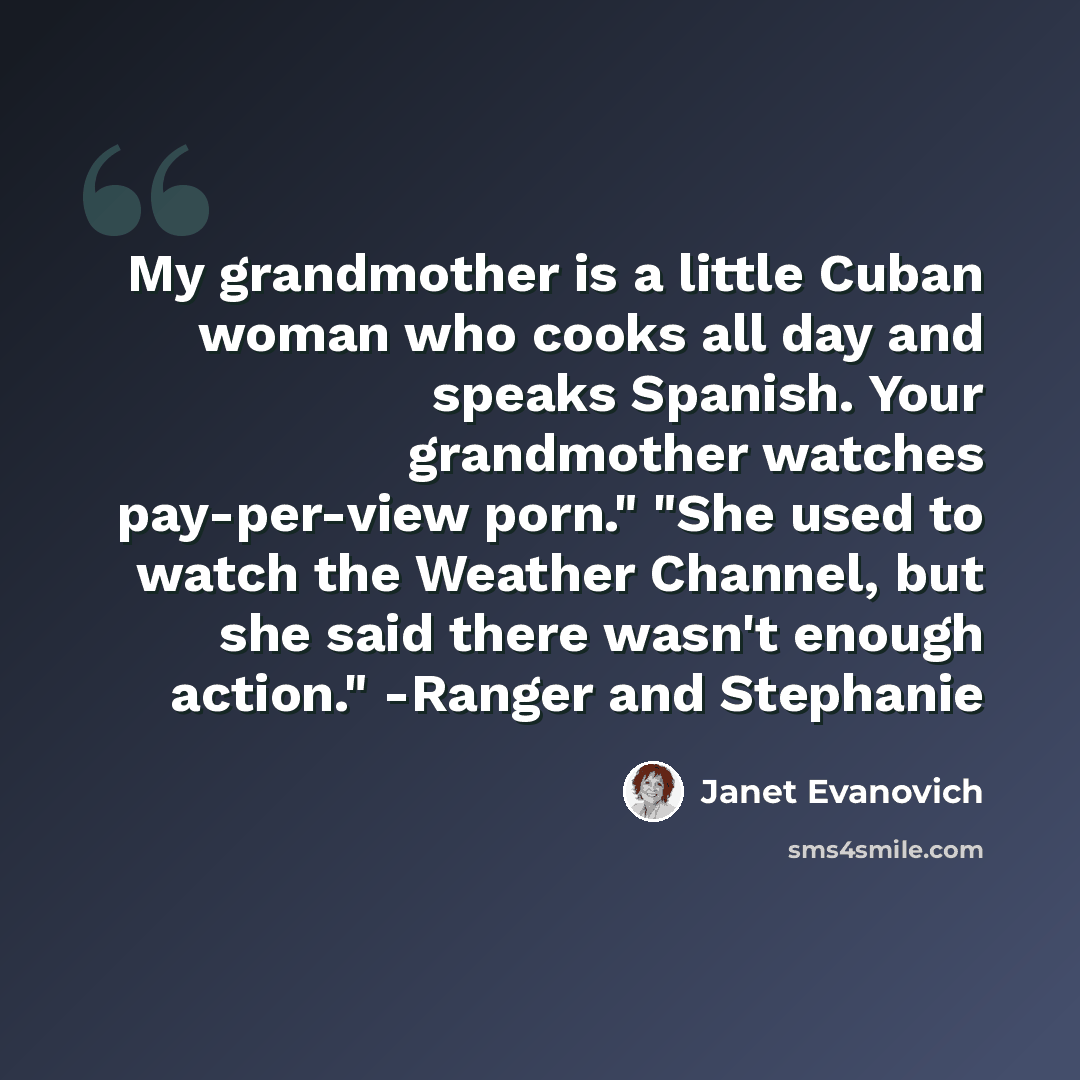 “My grandmother is a little Cuban woman who cooks all day and speaks Spanish. Your grandmother watches pay-per-view porn." "She used to watch the Weather Channel, but she said there wasn't enough action." -Ranger and Stephanie” quote by Janet Evanovich