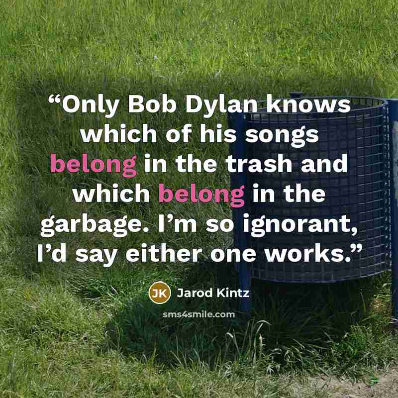 “Only Bob Dylan knows which of his songs belong in the trash and which belong in the garbage. I’m so ignorant, I’d say either one works.” quote by Jarod Kintz
