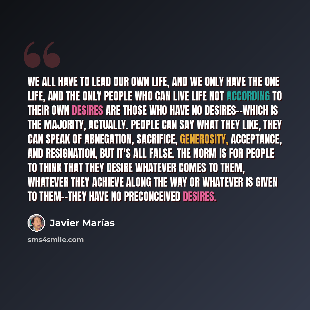 “We all have to lead our own life, and we only have the one life, and the only people who can live life not according to their own desires are those who have no desires--which is the majority, actually. People can say what they like, they can speak of abnegation, sacrifice, generosity, acceptance…” quote by Javier Marías