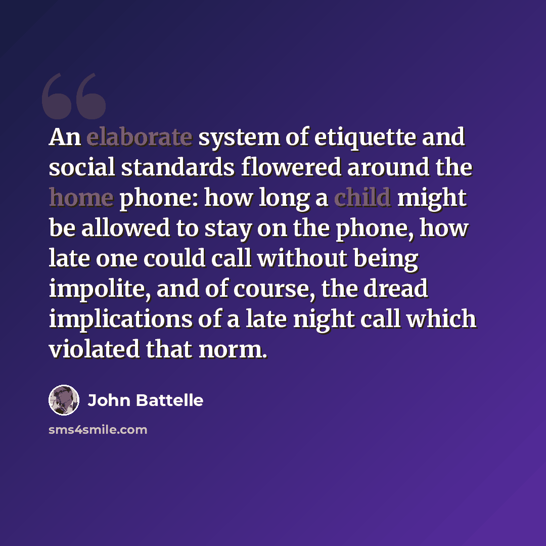 “An elaborate system of etiquette and social standards flowered around the home phone: how long a child might be allowed to stay on the phone, how late one could call without being impolite, and of course, the dread implications of a late night call which violated that norm.” quote by John Battelle