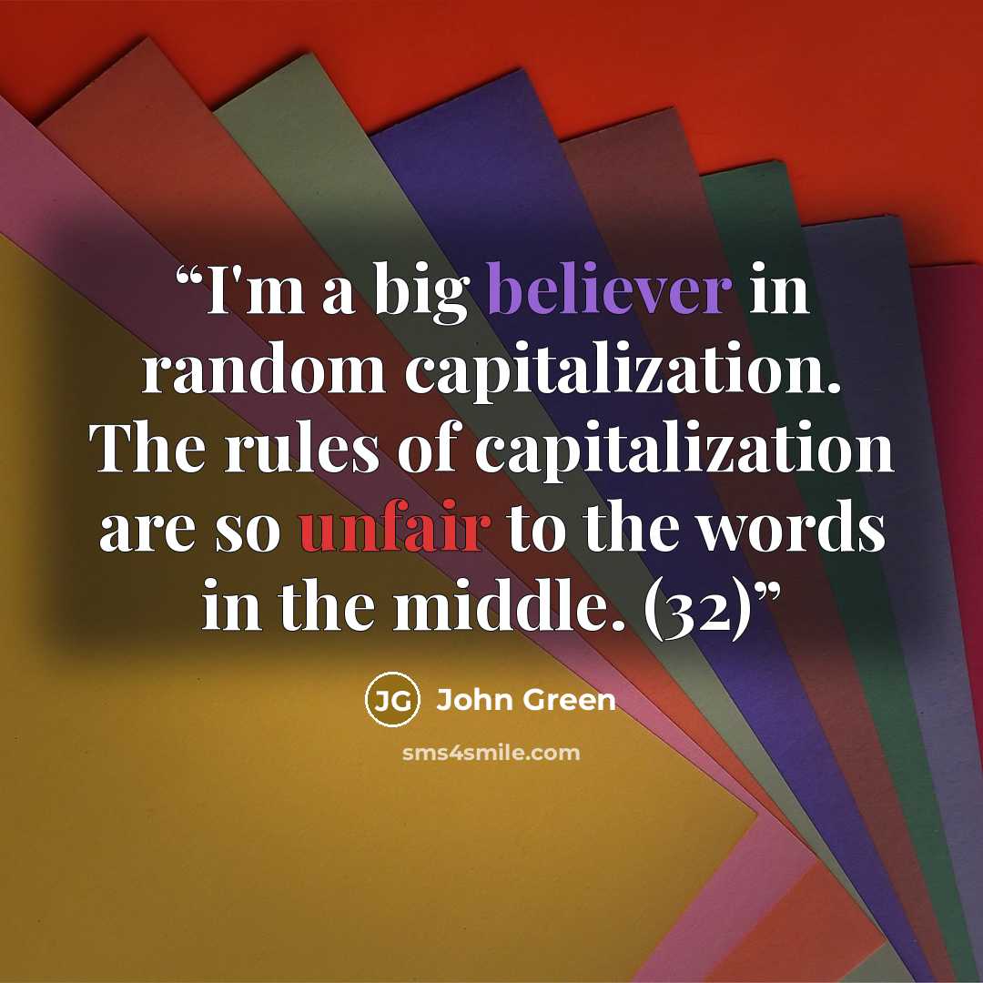 “I'm a big believer in random capitalization. The rules of capitalization are so unfair to the words in the middle. (32)” quote by John Green