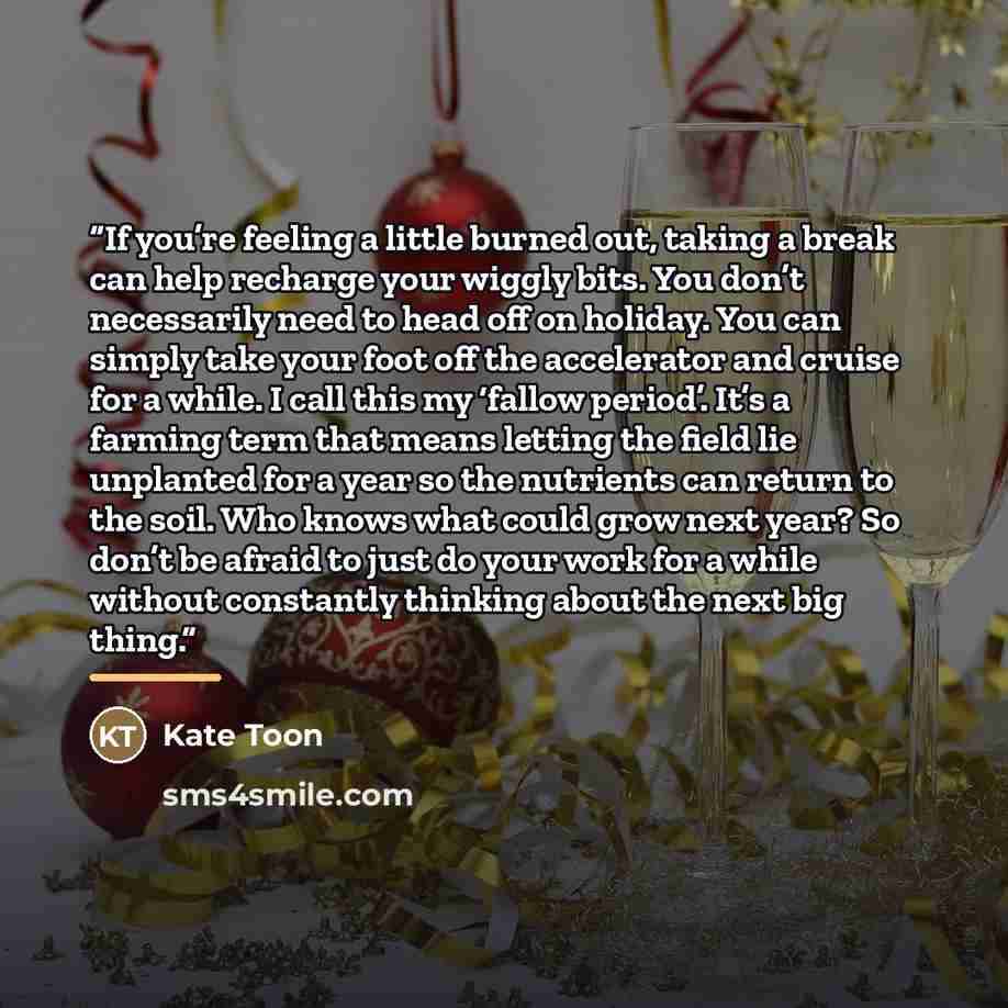 “If you’re feeling a little burned out, taking a break can help recharge your wiggly bits. You don’t necessarily need to head off on holiday. You can simply take your foot off the accelerator and cruise for a while. I call this my ‘fallow period’. It’s a farming term that means letting the field…” quote by Kate Toon