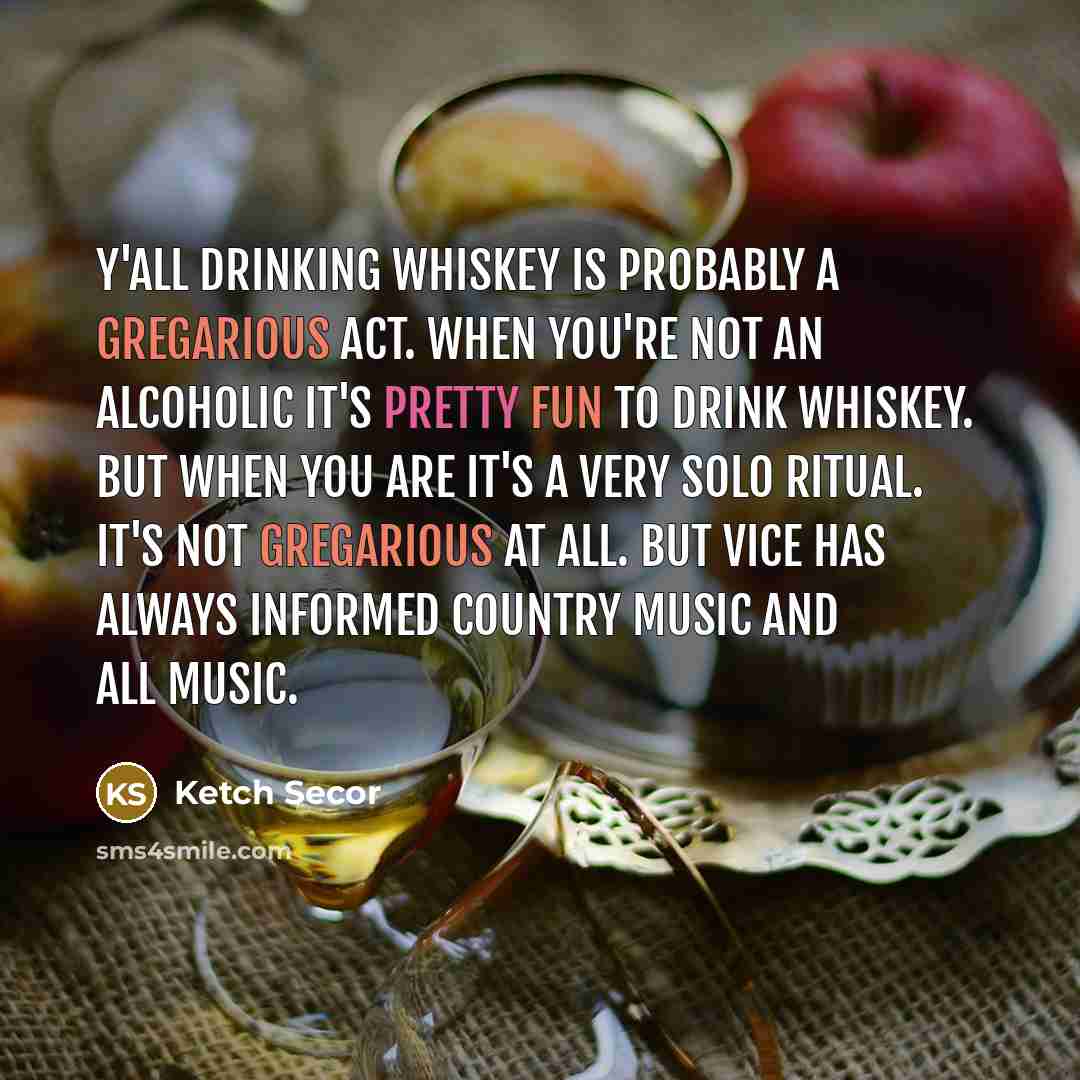 “Y'all drinking whiskey is probably a gregarious act. When you're not an alcoholic it's pretty fun to drink whiskey. But when you are it's a very solo ritual. It's not gregarious at all. But vice has always informed country music and all music.” quote by Ketch Secor