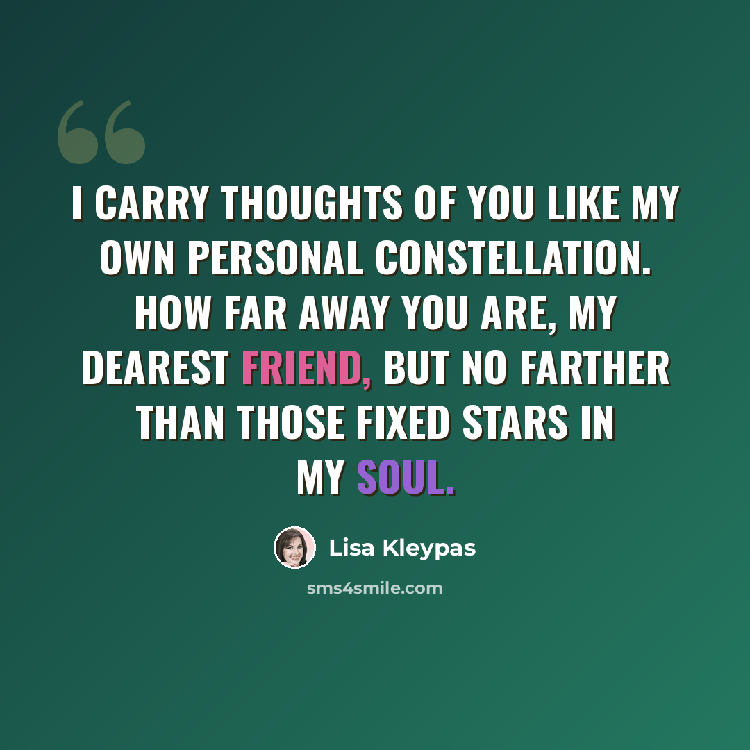 “I carry thoughts of you like my own personal constellation. How far away you are, my dearest friend, but no farther than those fixed stars in my soul.” quote by Lisa Kleypas
