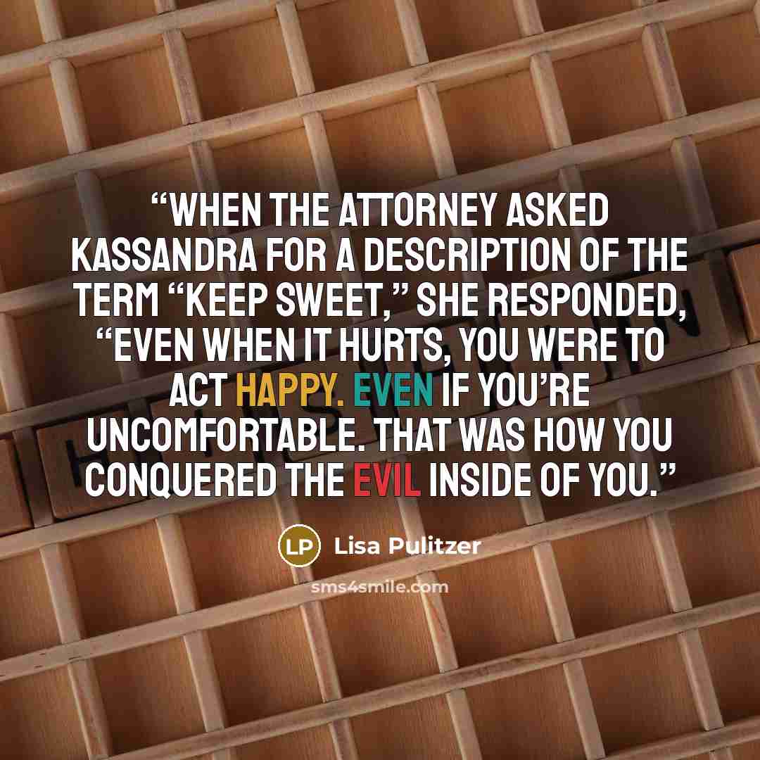 “When the attorney asked Kassandra for a description of the term “keep sweet,” she responded, “Even when it hurts, you were to act happy. Even if you’re uncomfortable. That was how you conquered the evil inside of you.” quote by Lisa Pulitzer