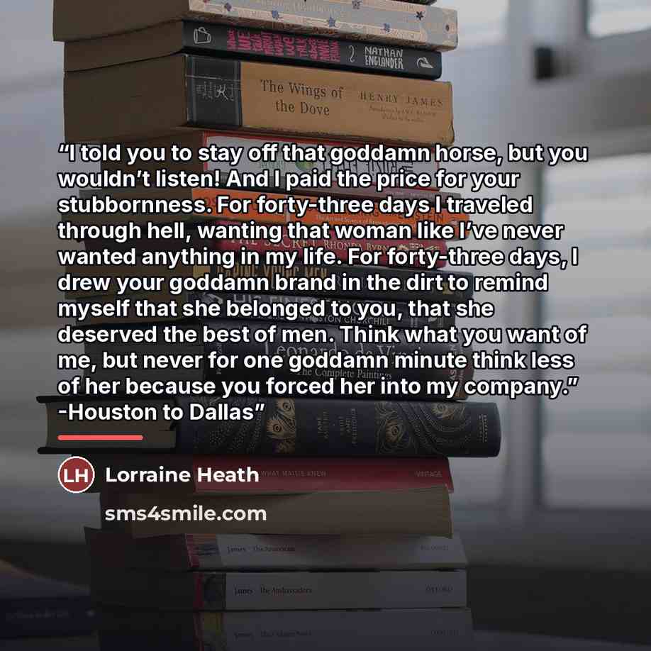 “I told you to stay off that goddamn horse, but you wouldn’t listen! And I paid the price for your stubbornness. For forty-three days I traveled through hell, wanting that woman like I’ve never wanted anything in my life. For forty-three days, I drew your goddamn brand in the dirt to remind myself…” quote by Lorraine Heath