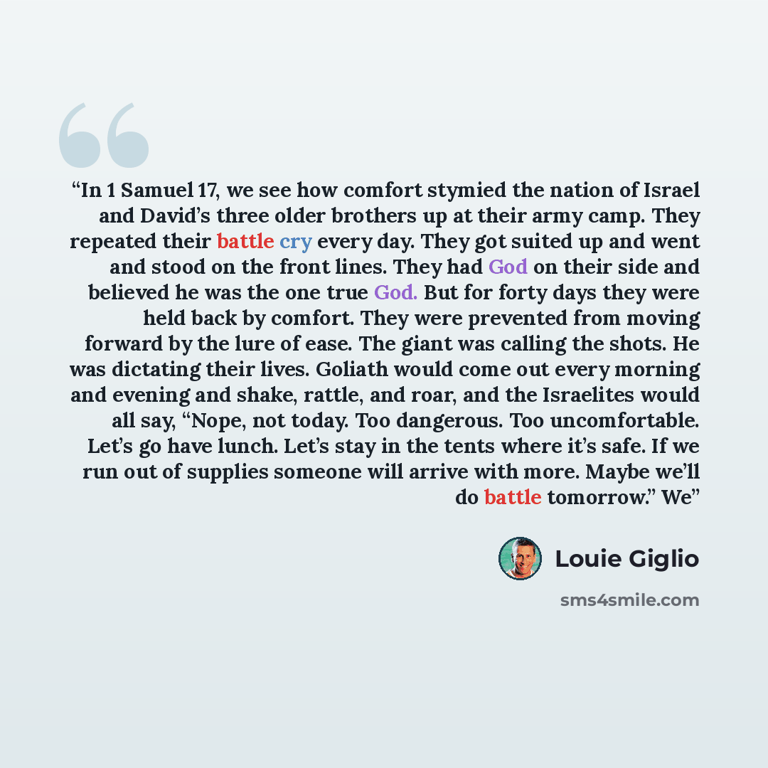 “In 1 Samuel 17, we see how comfort stymied the nation of Israel and David’s three older brothers up at their army camp. They repeated their battle cry every day. They got suited up and went and stood on the front lines. They had God on their side and believed he was the one true God. But for forty…” quote by Louie Giglio