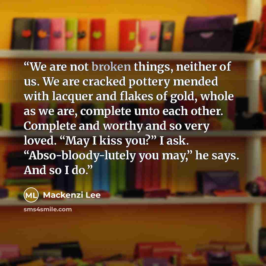 “We are not broken things, neither of us. We are cracked pottery mended with lacquer and flakes of gold, whole as we are, complete unto each other. Complete and worthy and so very loved. “May I kiss you?” I ask. “Abso-bloody-lutely you may,” he says. And so I do.” quote by Mackenzi Lee