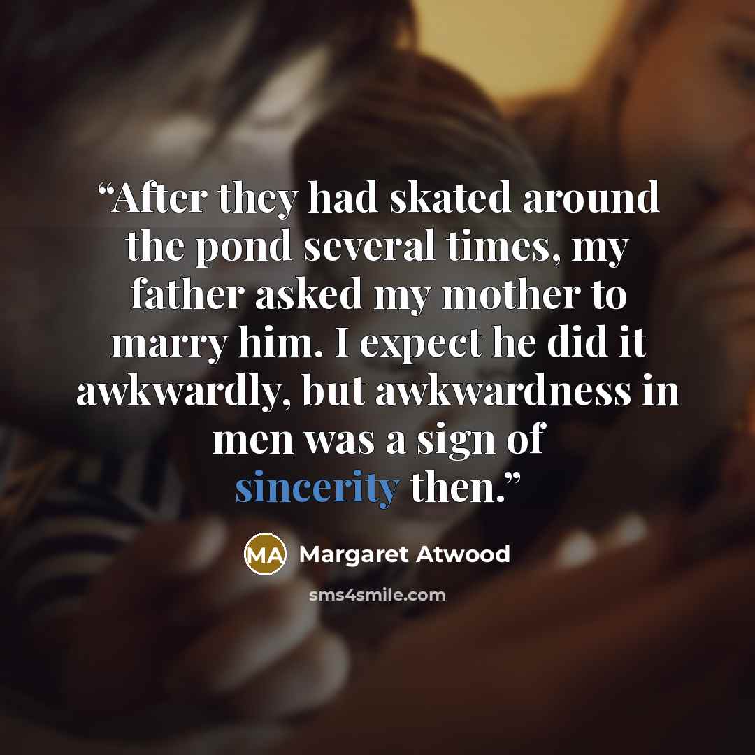 “After they had skated around the pond several times, my father asked my mother to marry him. I expect he did it awkwardly, but awkwardness in men was a sign of sincerity then.” quote by Margaret Atwood