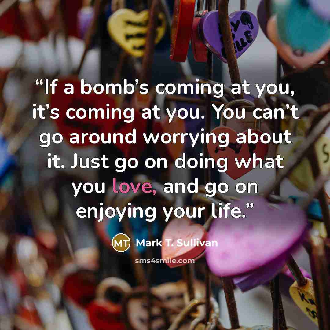 “If a bomb’s coming at you, it’s coming at you. You can’t go around worrying about it. Just go on doing what you love, and go on enjoying your life.” quote by Mark T. Sullivan