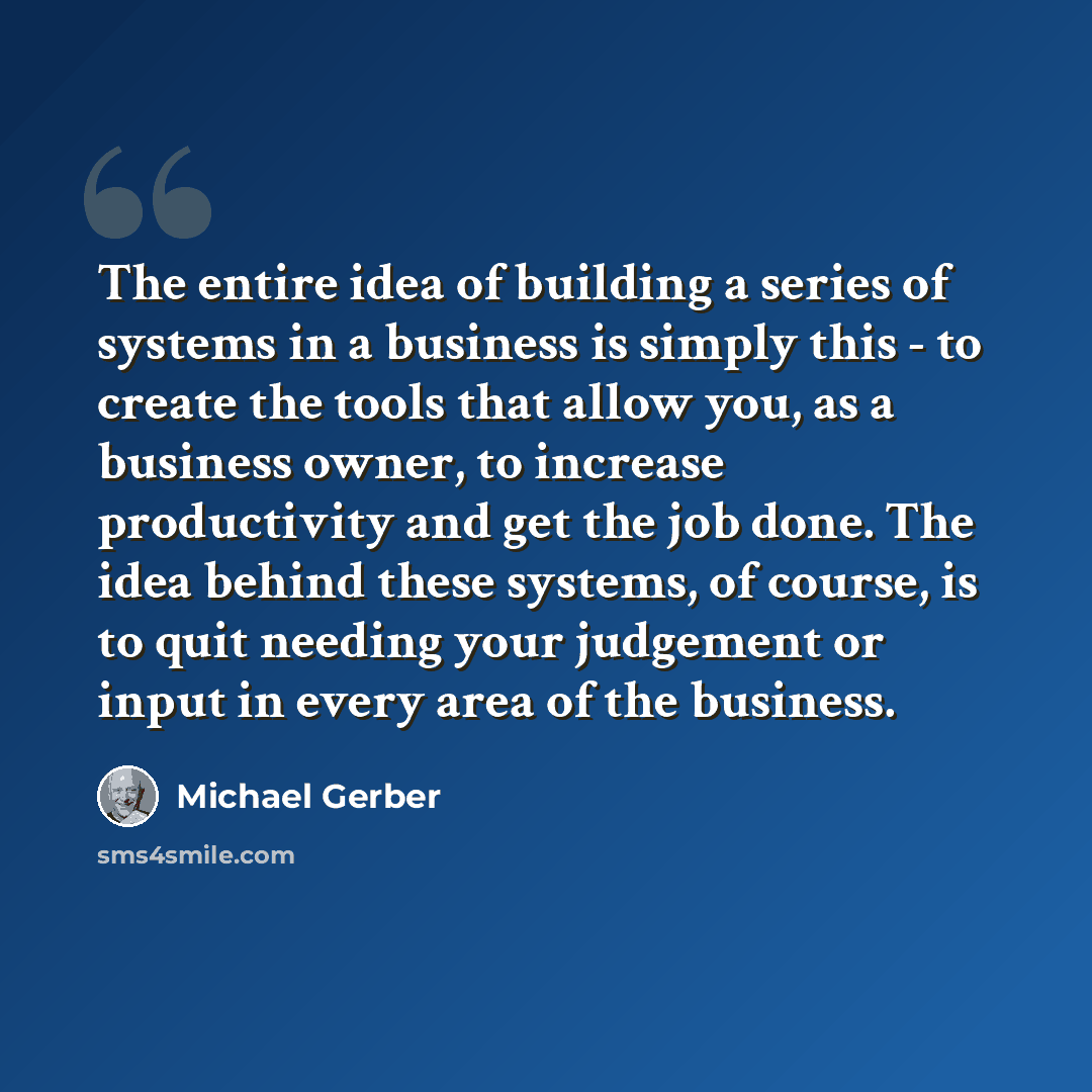 “The entire idea of building a series of systems in a business is simply this - to create the tools that allow you, as a business owner, to increase productivity and get the job done. The idea behind these systems, of course, is to quit needing your judgement or input in every area of the business.” quote by Michael Gerber