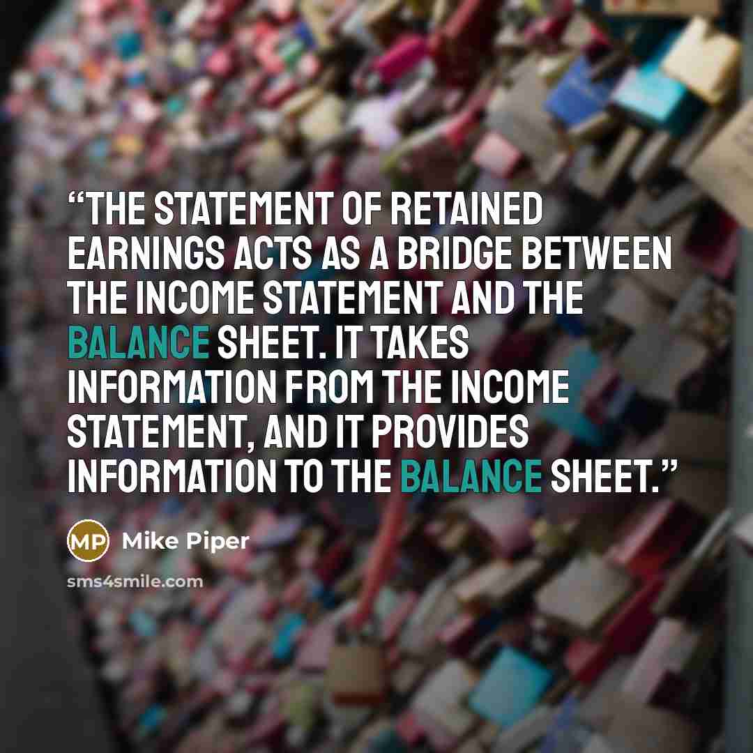 “The statement of retained earnings acts as a bridge between the income statement and the balance sheet. It takes information from the income statement, and it provides information to the balance sheet.” quote by Mike Piper