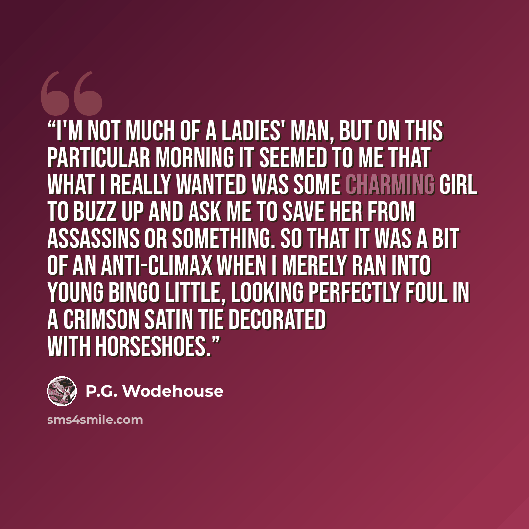 “I'm not much of a ladies' man, but on this particular morning it seemed to me that what I really wanted was some charming girl to buzz up and ask me to save her from assassins or something. So that it was a bit of an anti-climax when I merely ran into young Bingo Little, looking perfectly foul in…” quote by P.G. Wodehouse