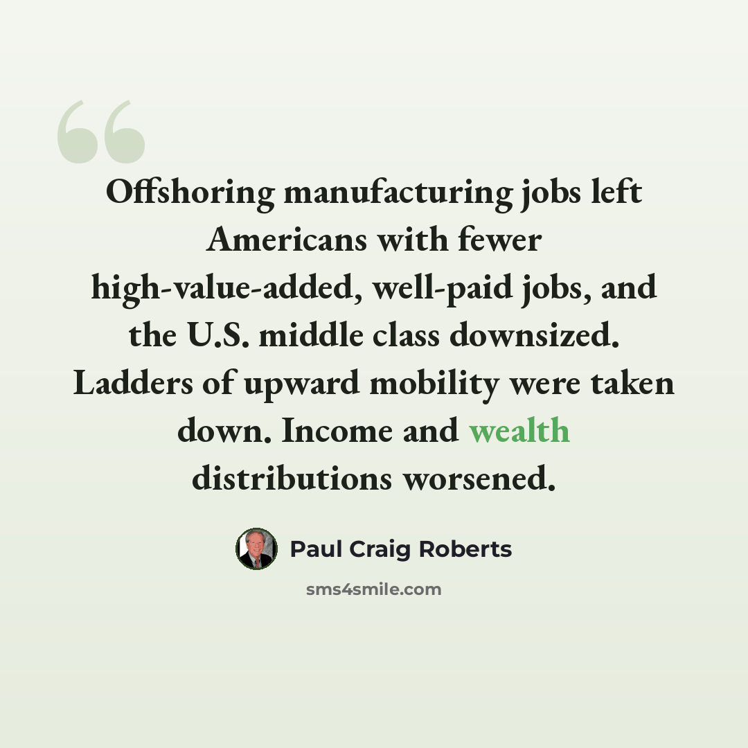 “Offshoring manufacturing jobs left Americans with fewer high-value-added, well-paid jobs, and the U.S. middle class downsized. Ladders of upward mobility were taken down. Income and wealth distributions worsened.” quote by Paul Craig Roberts