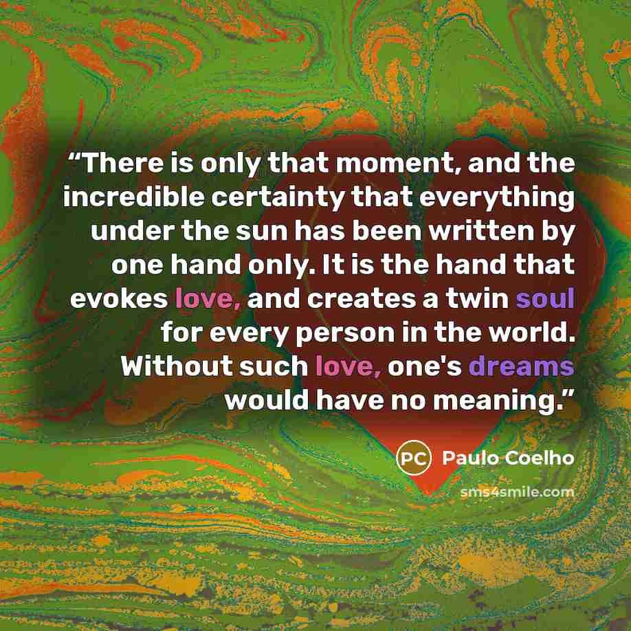 “There is only that moment, and the incredible certainty that everything under the sun has been written by one hand only. It is the hand that evokes love, and creates a twin soul for every person in the world. Without such love, one's dreams would have no meaning.” quote by Paulo Coelho